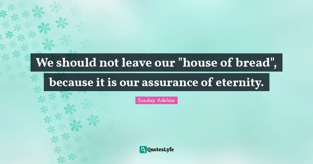We should not leave our "house of bread", because it is our assurance of eternity.