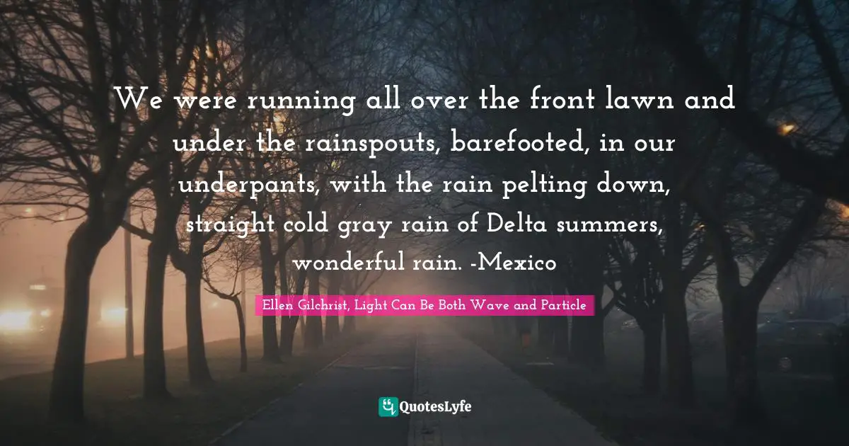 We were running all over the front lawn and under the rainspouts, barefooted, in our underpants, with the rain pelting down, straight cold gray rain of Delta summers, wonderful rain. -Mexico