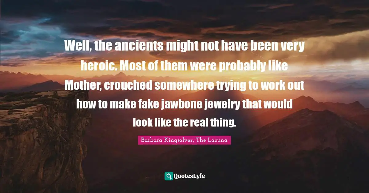 Well, the ancients might not have been very heroic. Most of them were probably like Mother, crouched somewhere trying to work out how to make fake jawbone jewelry that would look like the real thing.
