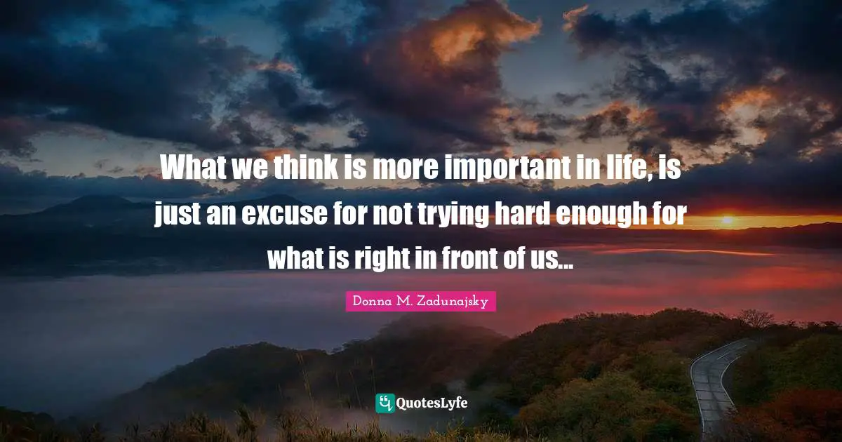What we think is more important in life, is just an excuse for not trying hard enough for what is right in front of us...