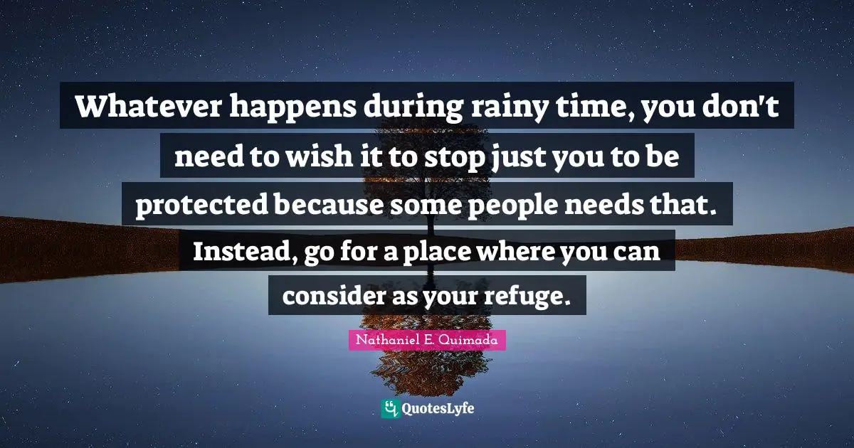 Whatever happens during rainy time, you don't need to wish it to stop just you to be protected because some people needs that. Instead, go for a place where you can consider as your refuge.