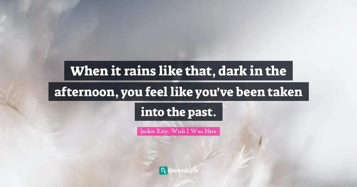 When it rains like that, dark in the afternoon, you feel like you've been taken into the past.