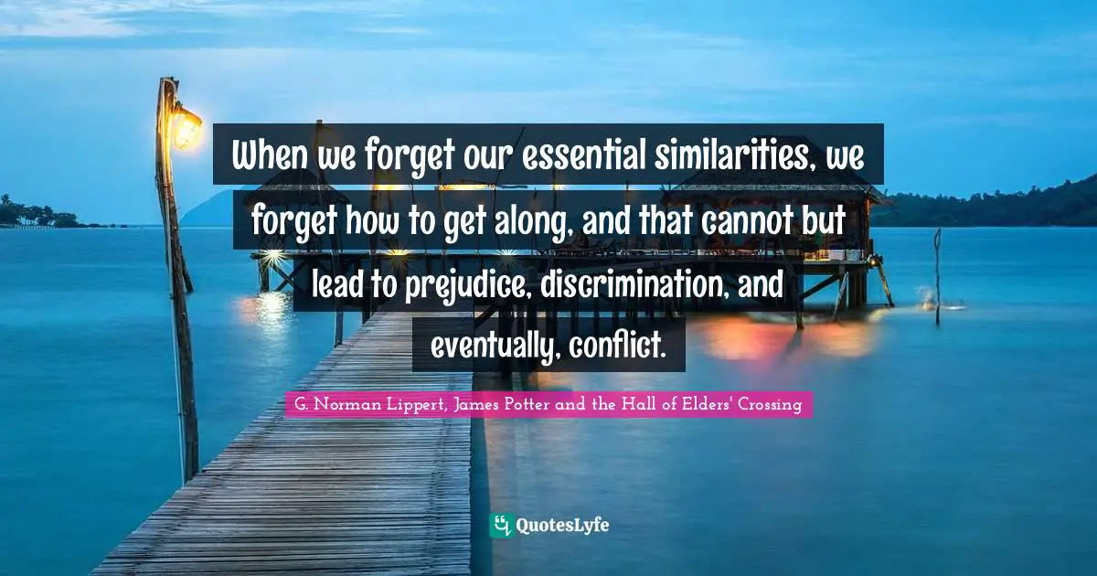 When we forget our essential similarities, we forget how to get along, and that cannot but lead to prejudice, discrimination, and eventually, conflict.