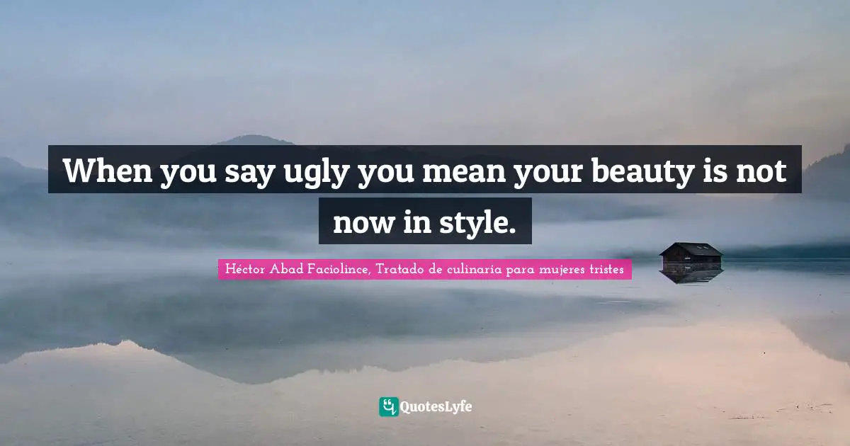 Héctor Abad Faciolince, Tratado De Culinaria Para Mujeres Tristes Quotes: "When you say ugly you mean your beauty is not now in style."