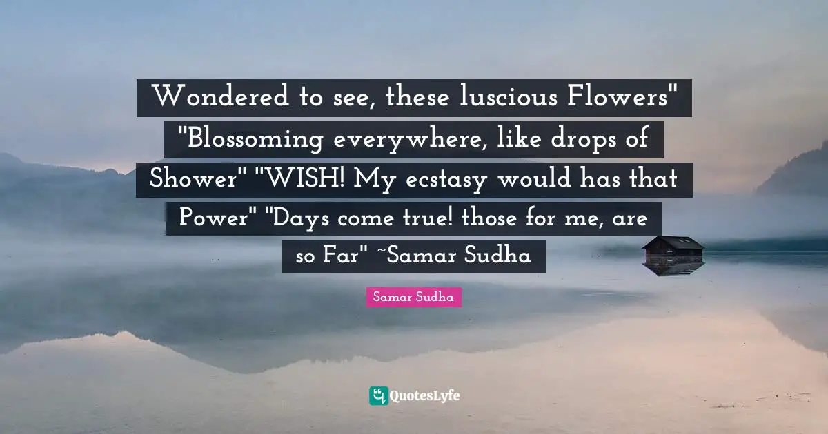 Wondered to see, these luscious Flowers'' ''Blossoming everywhere, like drops of Shower'' ''WISH! My ecstasy would has that Power'' ''Days come true! those for me, are so Far'' ~Samar Sudha