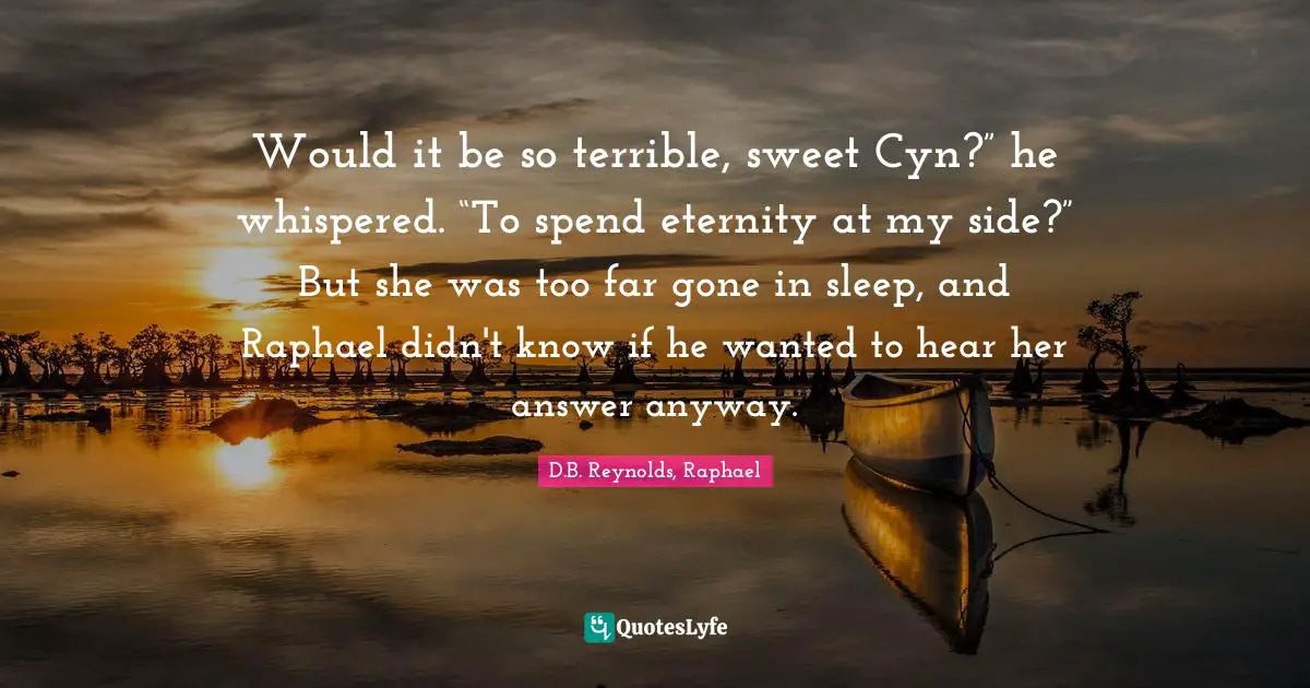 Would it be so terrible, sweet Cyn?” he whispered. “To spend eternity at my side?” But she was too far gone in sleep, and Raphael didn't know if he wanted to hear her answer anyway.