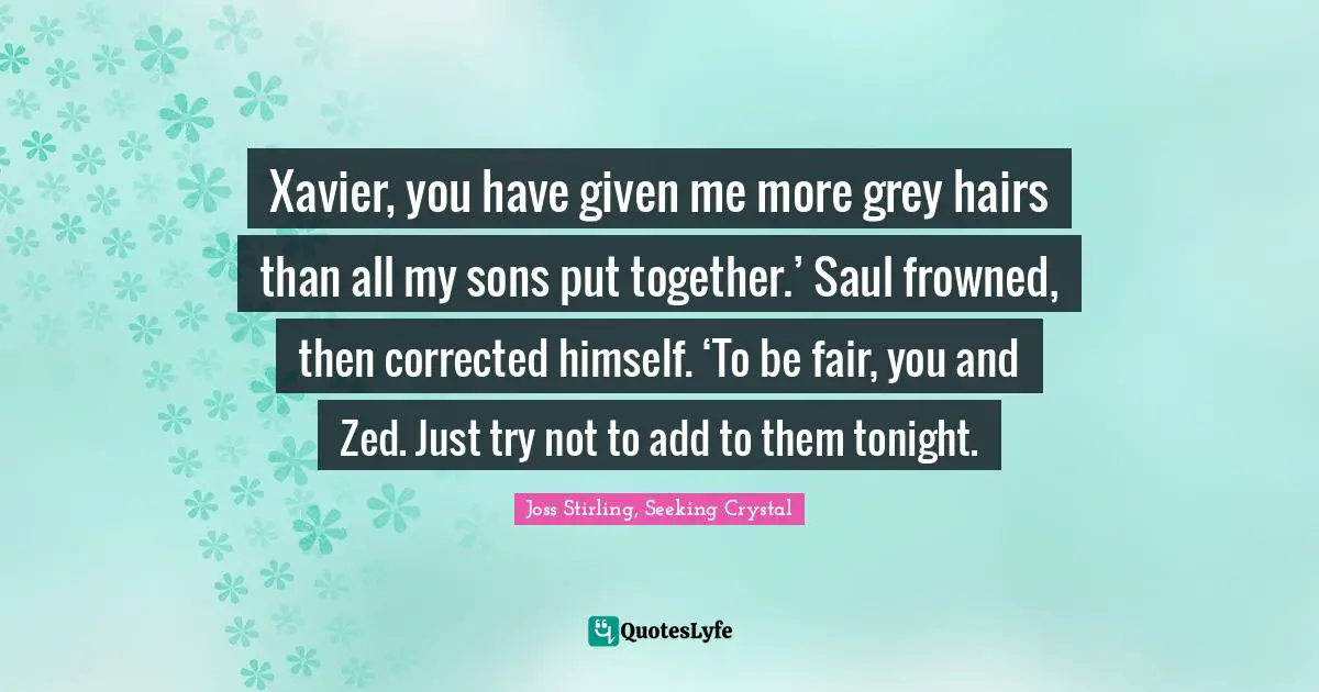 Joss Stirling, Seeking Crystal Quotes: "Xavier, you have given me more grey hairs than all my sons put together.’ Saul frowned, then corrected himself. ‘To be fair, you and Zed. Just try not to add to them tonight."