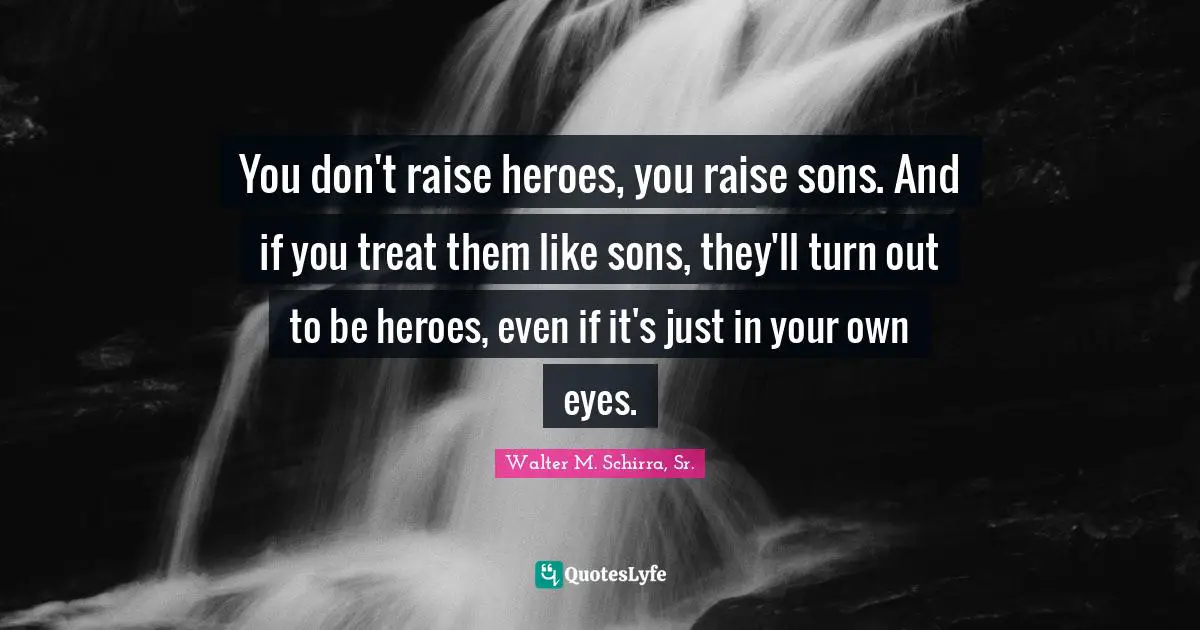 You don't raise heroes, you raise sons. And if you treat them like sons, they'll turn out to be heroes, even if it's just in your own eyes.