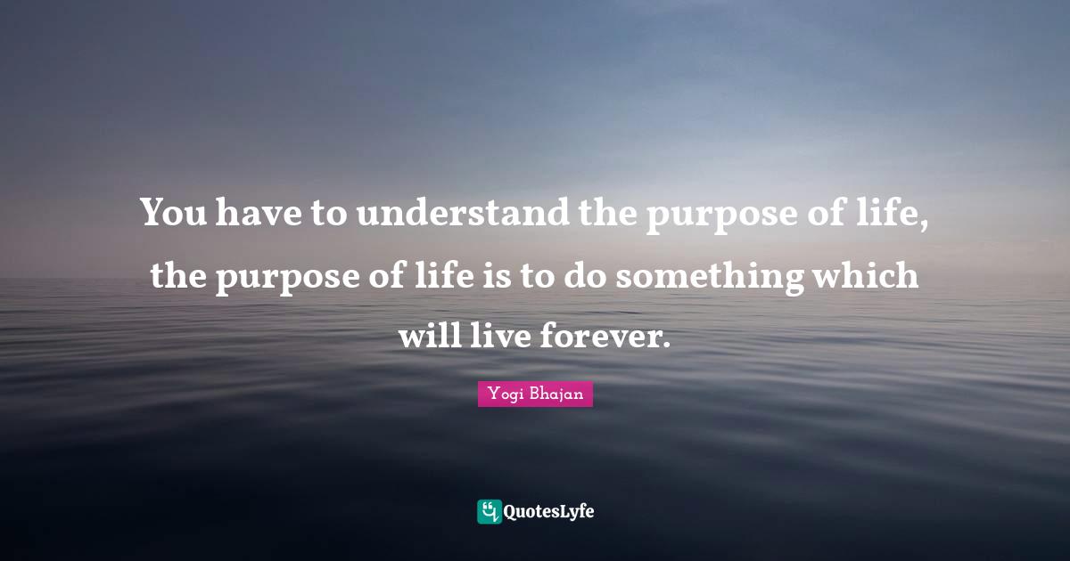 You have to understand the purpose of life, the purpose of life is to do something which will live forever.