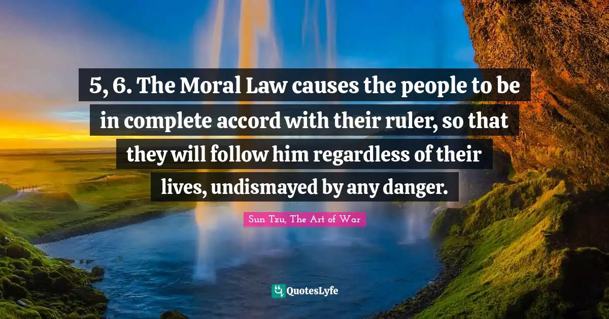 Sun Tzu, The Art Of War Quotes: "5, 6. The Moral Law causes the people to be in complete accord with their ruler, so that they will follow him regardless of their lives, undismayed by any danger."