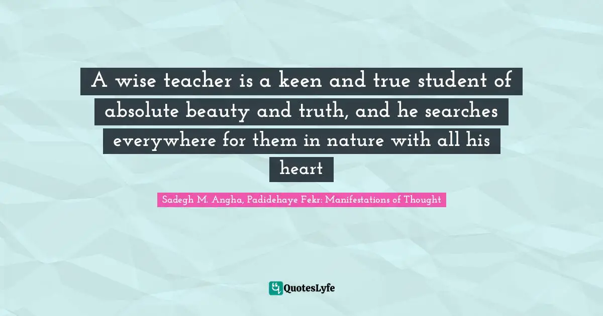 A wise teacher is a keen and true student of absolute beauty and truth, and he searches everywhere for them in nature with all his heart