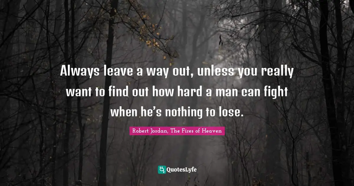 Always leave a way out, unless you really want to find out how hard a man can fight when he’s nothing to lose.