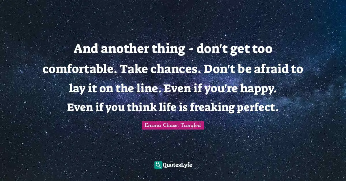 And another thing - don't get too comfortable. Take chances. Don't be afraid to lay it on the line. Even if you're happy. Even if you think life is freaking perfect.