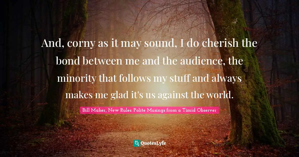 And, corny as it may sound, I do cherish the bond between me and the audience, the minority that follows my stuff and always makes me glad it's us against the world.