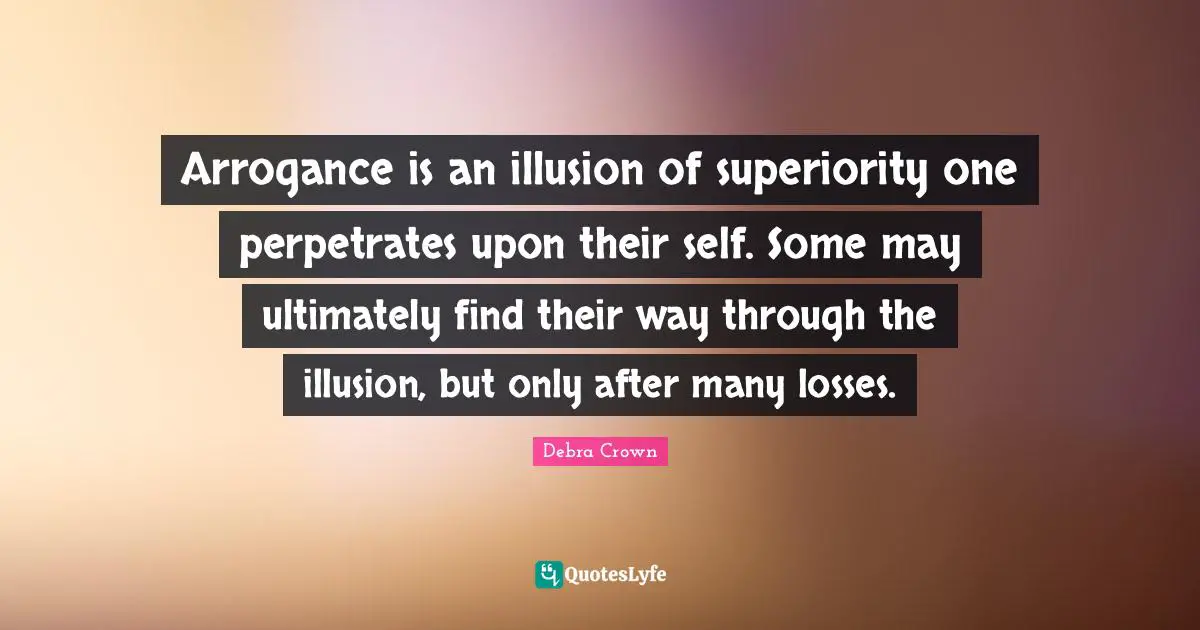 Arrogance is an illusion of superiority one perpetrates upon their self. Some may ultimately find their way through the illusion, but only after many losses.