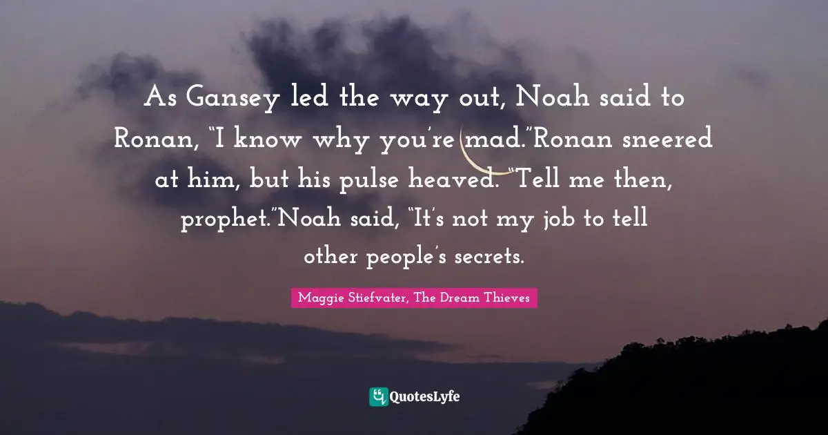 As Gansey led the way out, Noah said to Ronan, “I know why you’re mad.”Ronan sneered at him, but his pulse heaved. “Tell me then, prophet.”Noah said, “It’s not my job to tell other people’s secrets.