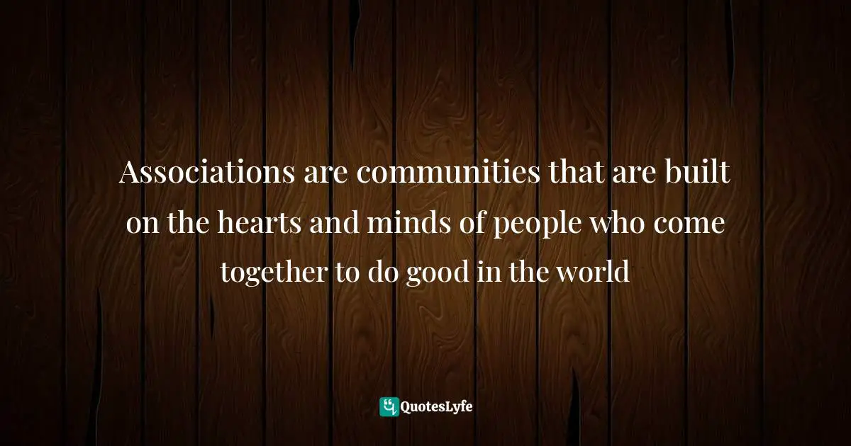 Associations are communities that are built on the hearts and minds of people who come together to do good in the world