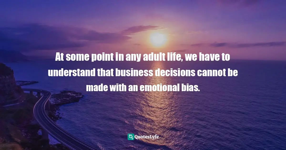 At some point in any adult life, we have to understand that business decisions cannot be made with an emotional bias.