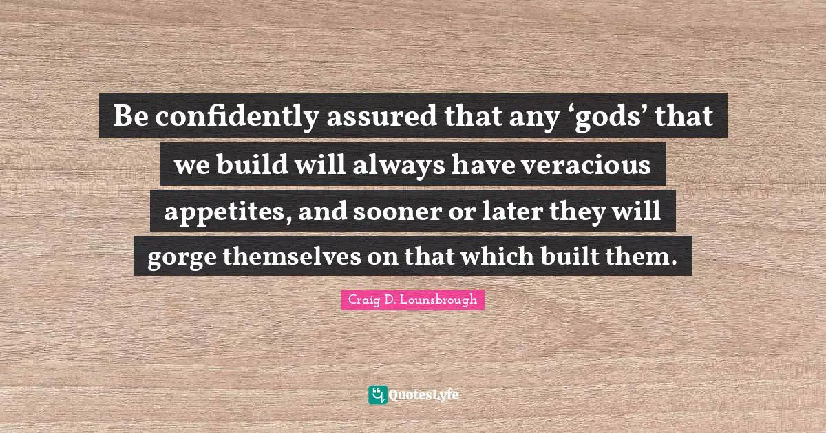 Be confidently assured that any ‘gods’ that we build will always have veracious appetites, and sooner or later they will gorge themselves on that which built them.