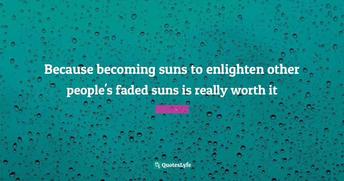 Because becoming suns to enlighten other people's faded suns is really worth it