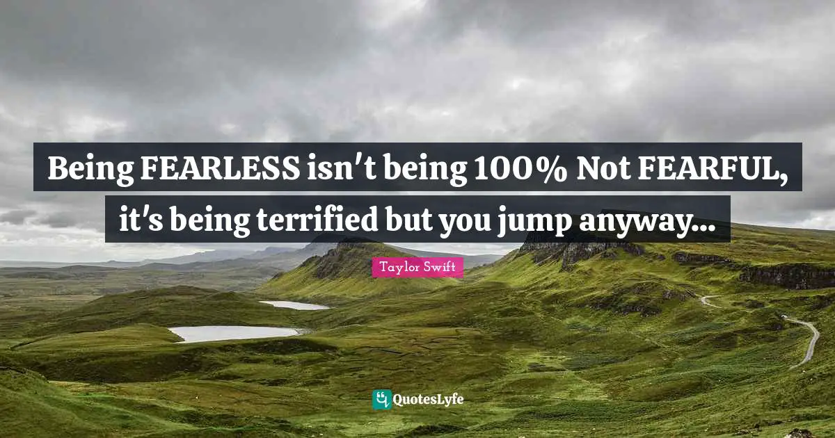 Taylor Swift Quotes: Being FEARLESS isn't being 100% Not FEARFUL, it's being terrified but you jump anyway...