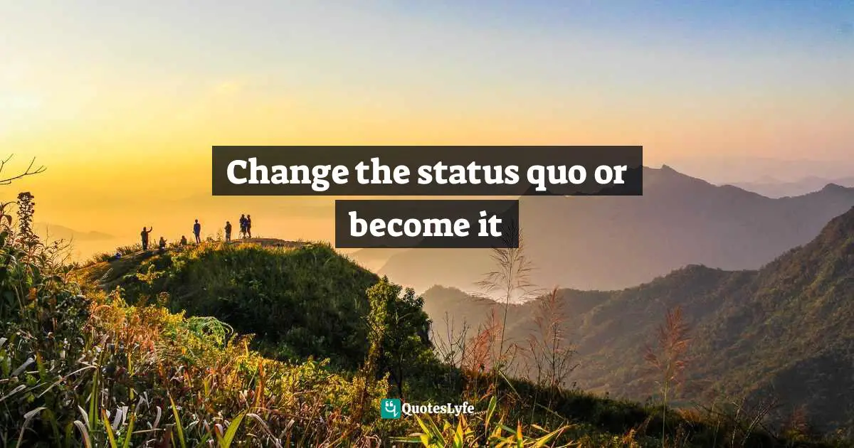 Change the status quo or become it