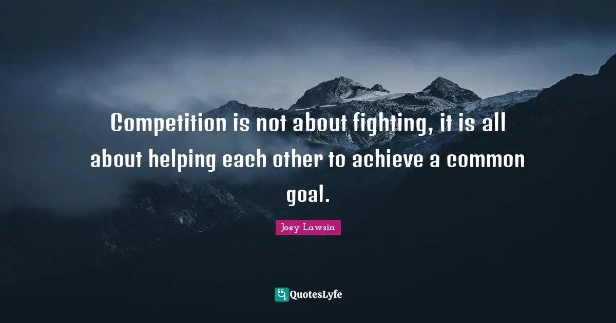 Competition is not about fighting, it is all about helping each other to achieve a common goal.