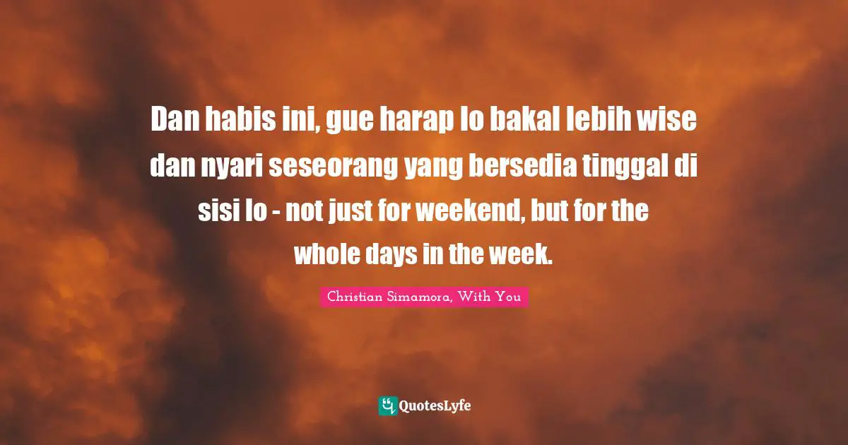 Dan habis ini, gue harap lo bakal lebih wise dan nyari seseorang yang bersedia tinggal di sisi lo - not just for weekend, but for the whole days in the week.