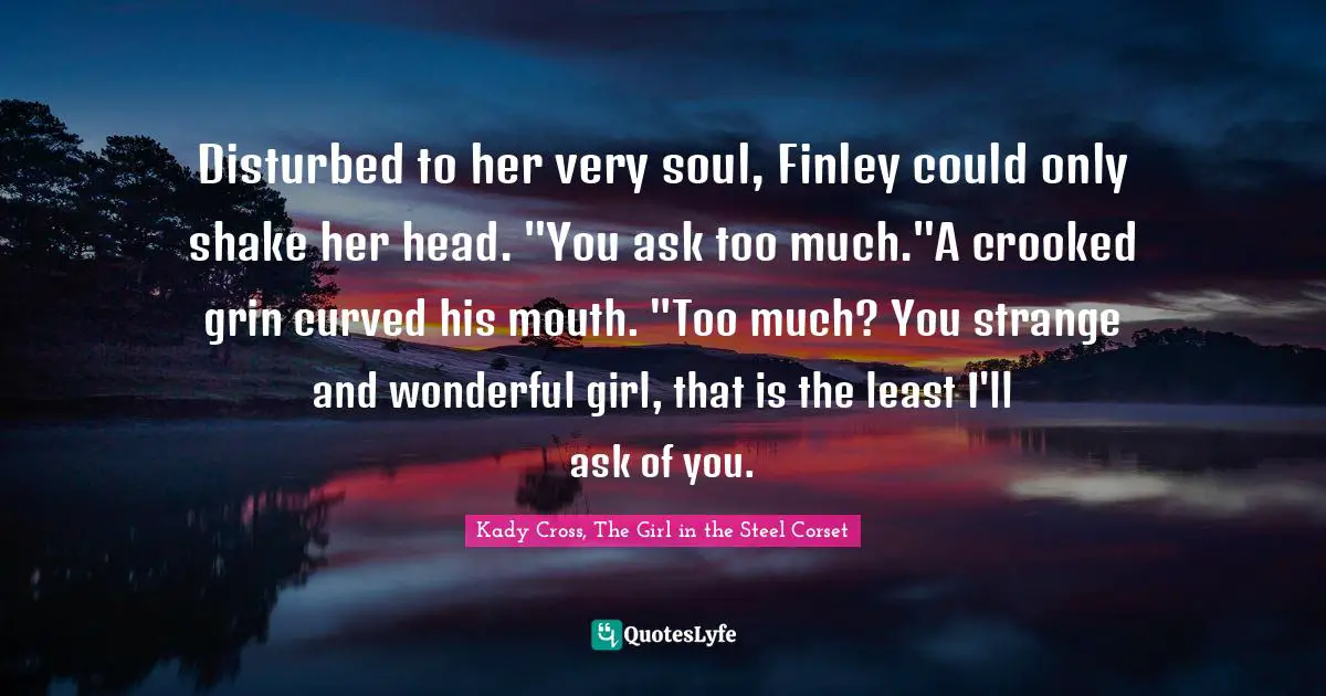 Kady Cross, The Girl In The Steel Corset Quotes: "Disturbed to her very soul, Finley could only shake her head. "You ask too much."A crooked grin curved his mouth. "Too much? You strange and wonderful girl, that is the least I'll ask of you."