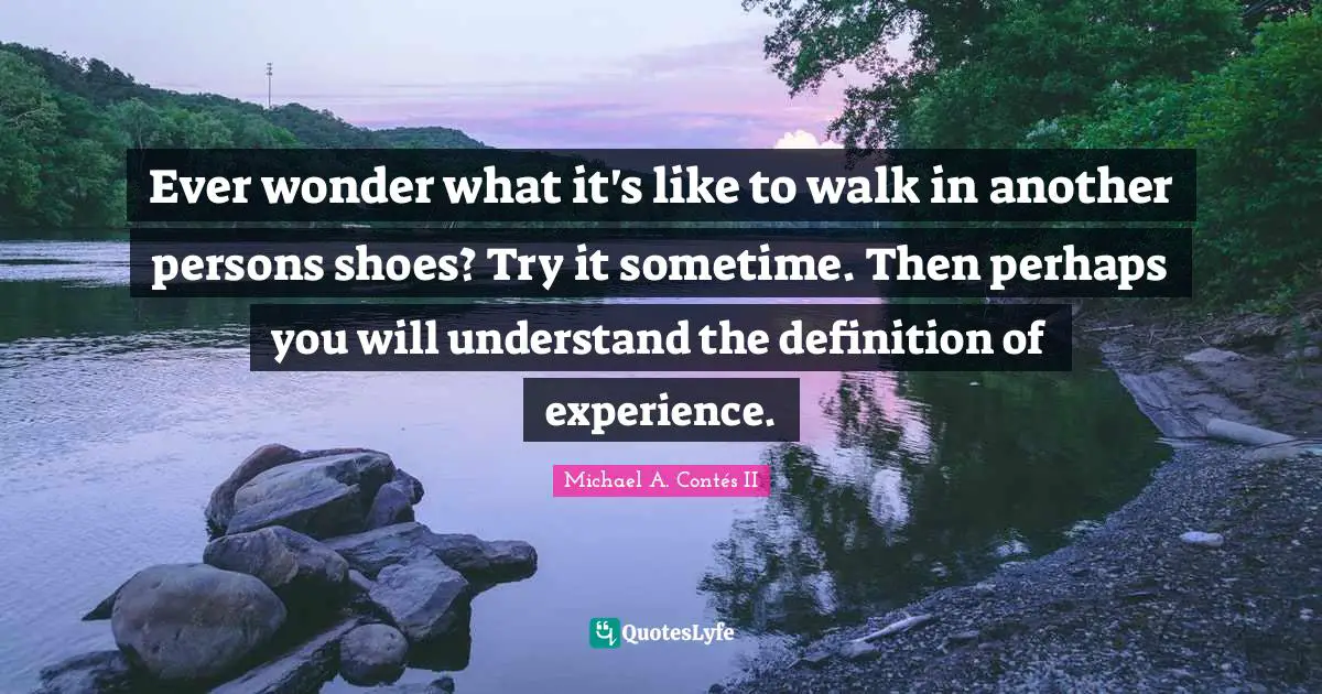 Ever wonder what it's like to walk in another persons shoes? Try it sometime. Then perhaps you will understand the definition of experience.