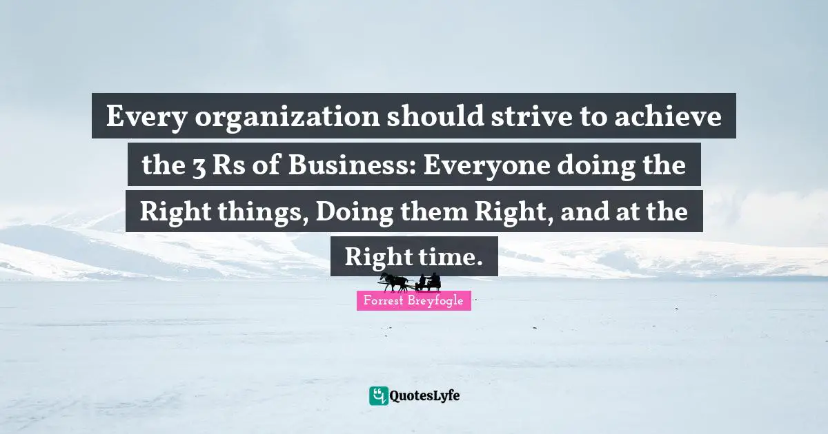 Every organization should strive to achieve the 3 Rs of Business: Everyone doing the Right things, Doing them Right, and at the Right time.