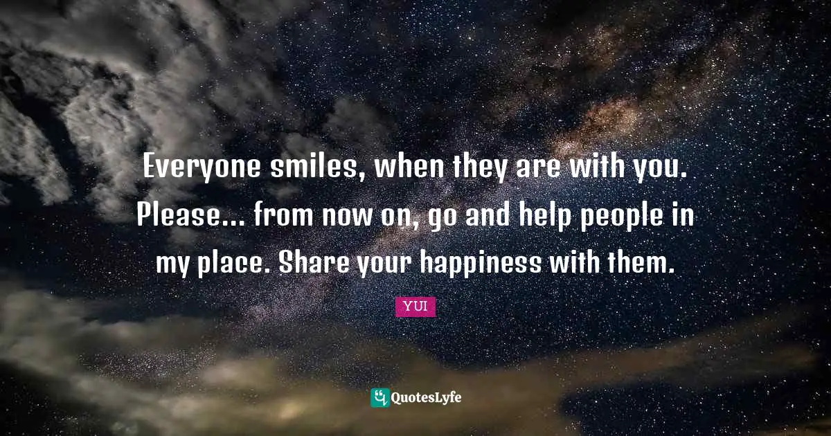 Everyone smiles, when they are with you. Please... from now on, go and help people in my place. Share your happiness with them.