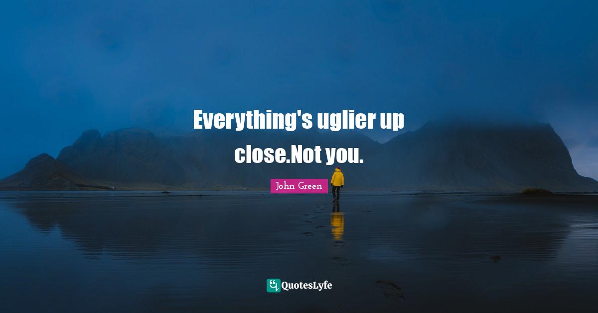 Everything's uglier up close.Not you.