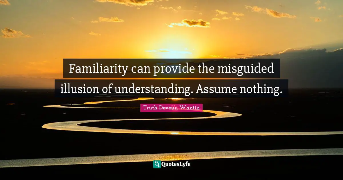 Familiarity can provide the misguided illusion of understanding. Assume nothing.