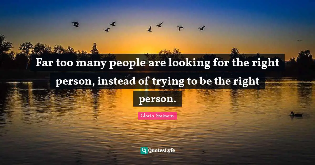 Far too many people are looking for the right person, instead of trying to be the right person.