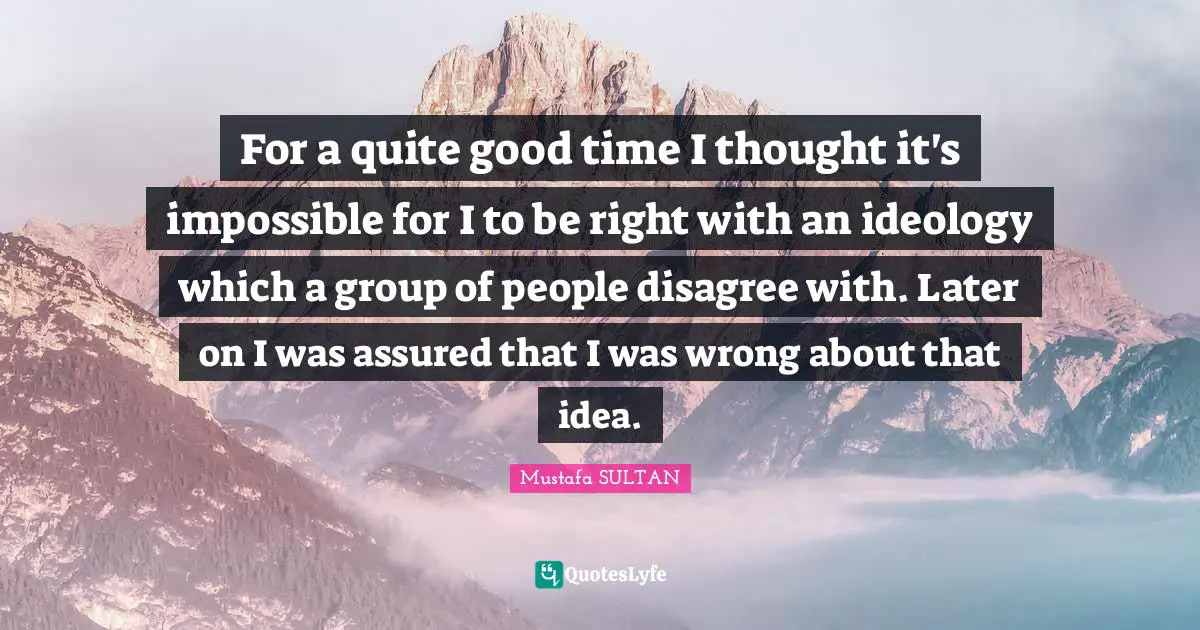 For a quite good time I thought it's impossible for I to be right with an ideology which a group of people disagree with. Later on I was assured that I was wrong about that idea.