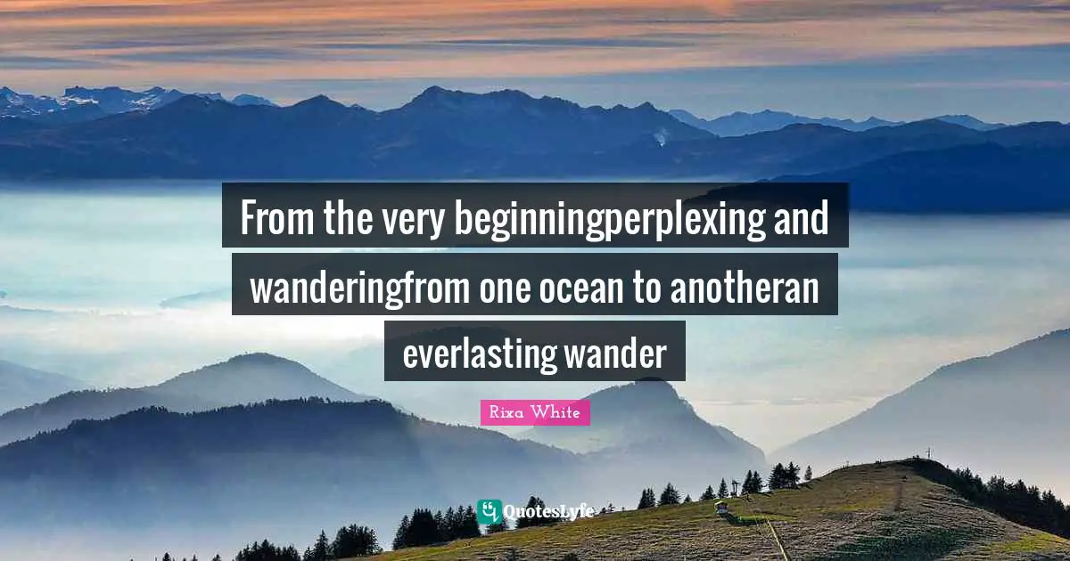 From the very beginningperplexing and wanderingfrom one ocean to anotheran everlasting wander