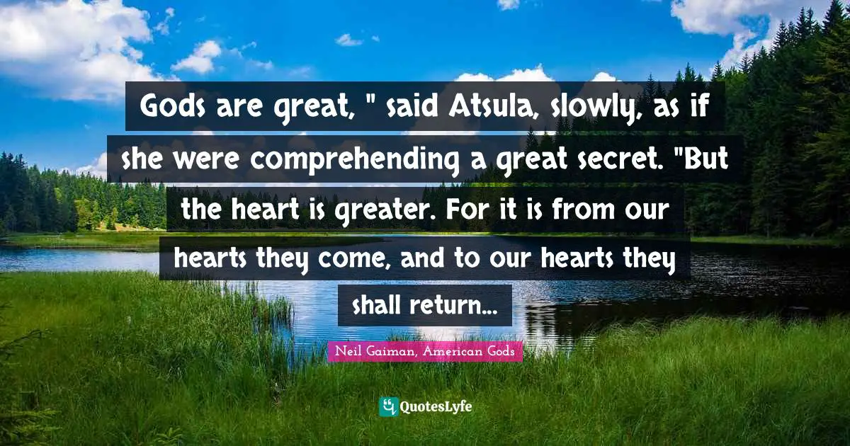 Gods are great, " said Atsula, slowly, as if she were comprehending a great secret. "But the heart is greater. For it is from our hearts they come, and to our hearts they shall return...
