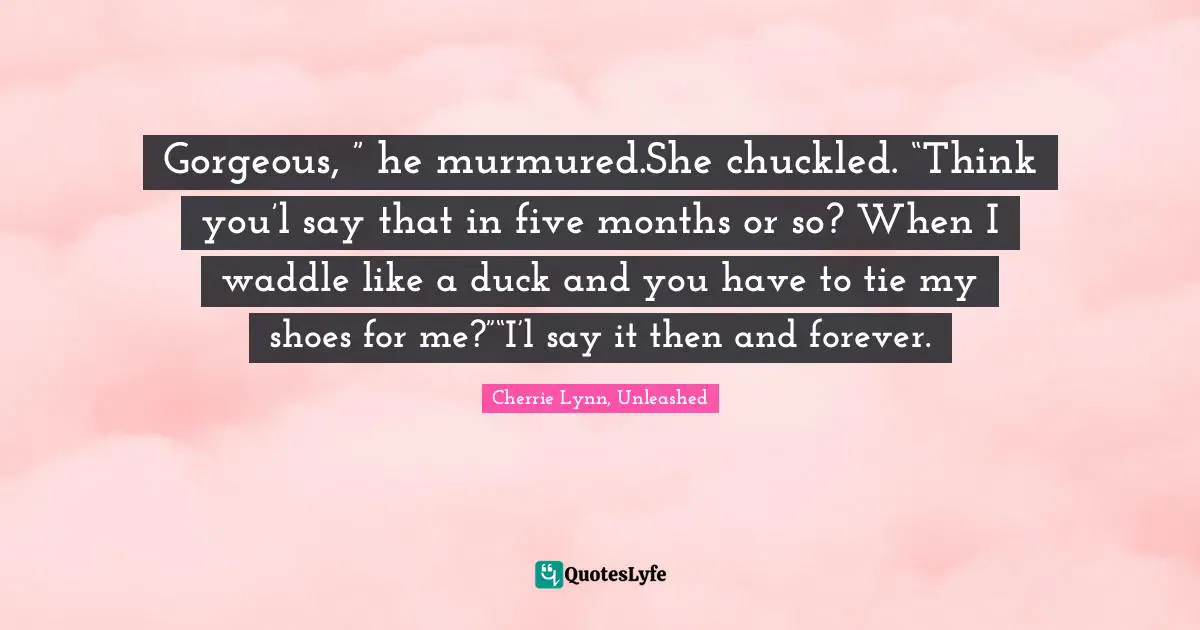 Gorgeous, ” he murmured.She chuckled. “Think you’l say that in five months or so? When I waddle like a duck and you have to tie my shoes for me?”“I’l say it then and forever.