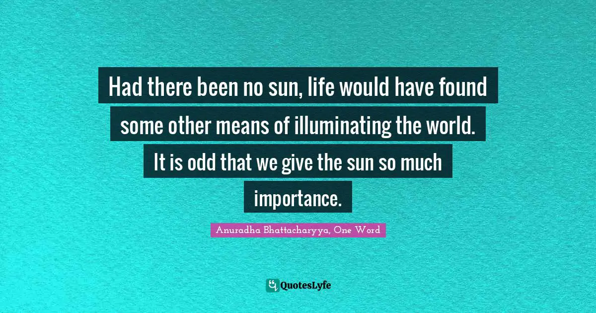 Had there been no sun, life would have found some other means of illuminating the world. It is odd that we give the sun so much importance.