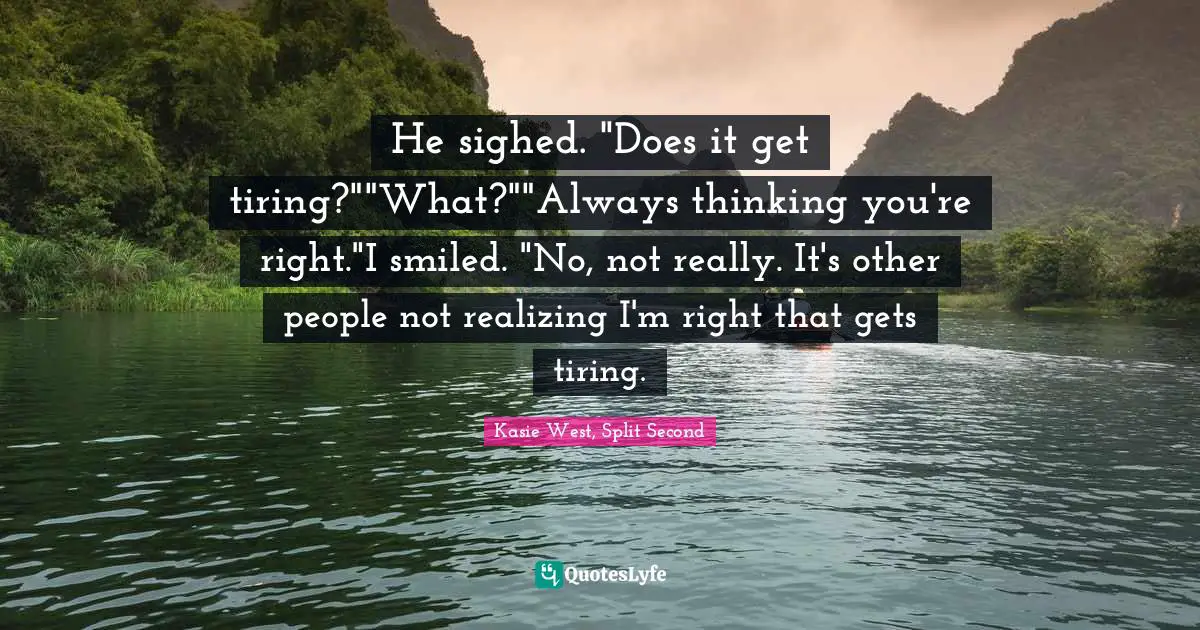 He sighed. "Does it get tiring?""What?""Always thinking you're right."I smiled. "No, not really. It's other people not realizing I'm right that gets tiring.