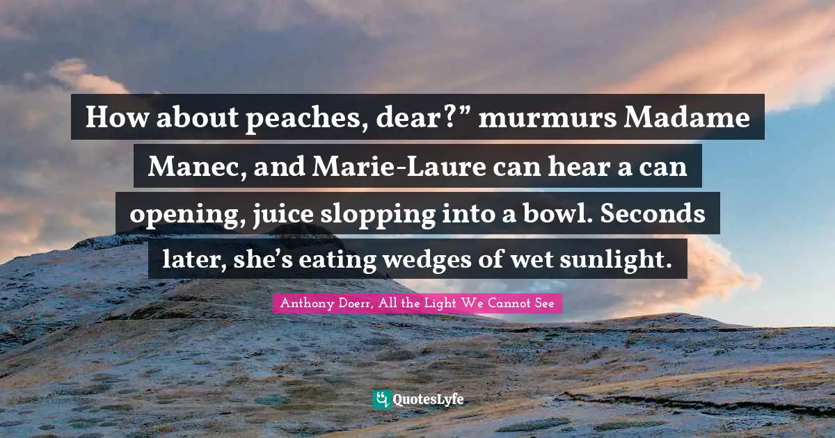 How about peaches, dear?” murmurs Madame Manec, and Marie-Laure can hear a can opening, juice slopping into a bowl. Seconds later, she’s eating wedges of wet sunlight.