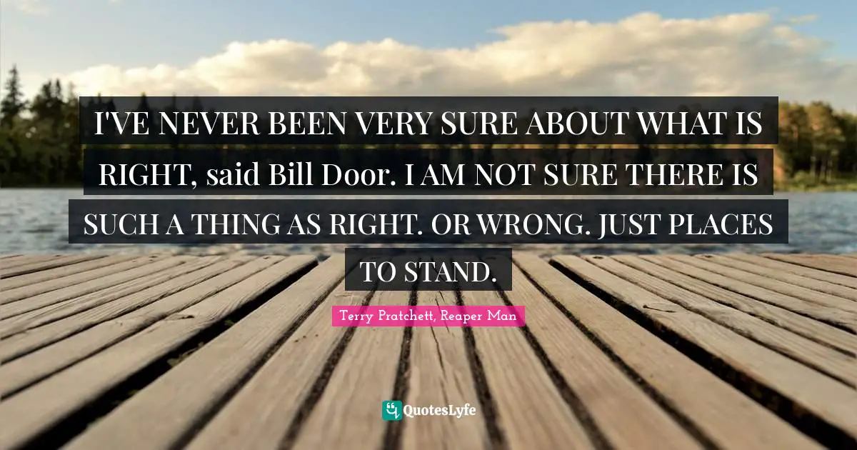 I'VE NEVER BEEN VERY SURE ABOUT WHAT IS RIGHT, said Bill Door. I AM NOT SURE THERE IS SUCH A THING AS RIGHT. OR WRONG. JUST PLACES TO STAND.