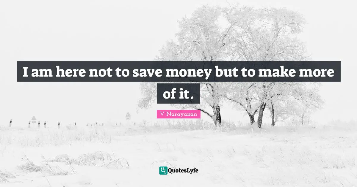 I am here not to save money but to make more of it.