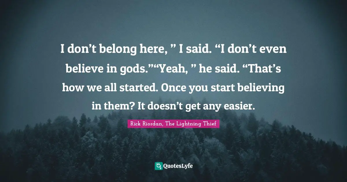 I don’t belong here, ” I said. “I don’t even believe in gods.”“Yeah, ” he said. “That’s how we all started. Once you start believing in them? It doesn’t get any easier.
