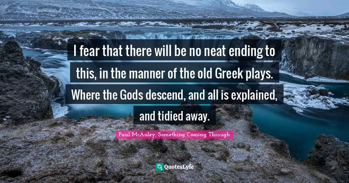 I fear that there will be no neat ending to this, in the manner of the old Greek plays. Where the Gods descend, and all is explained, and tidied away.
