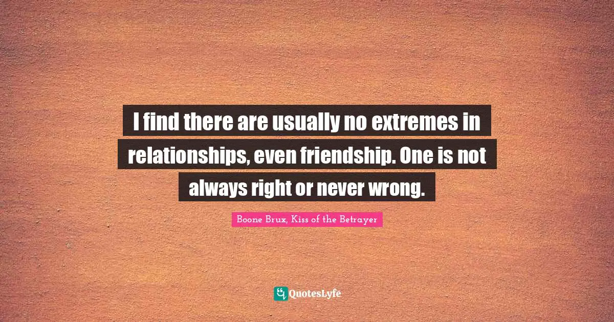 I find there are usually no extremes in relationships, even friendship. One is not always right or never wrong.
