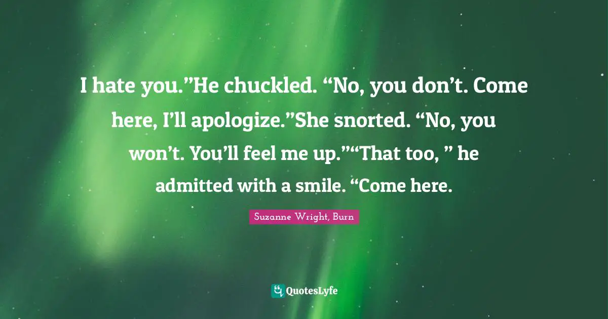 I hate you.”He chuckled. “No, you don’t. Come here, I’ll apologize.”She snorted. “No, you won’t. You’ll feel me up.”“That too, ” he admitted with a smile. “Come here.