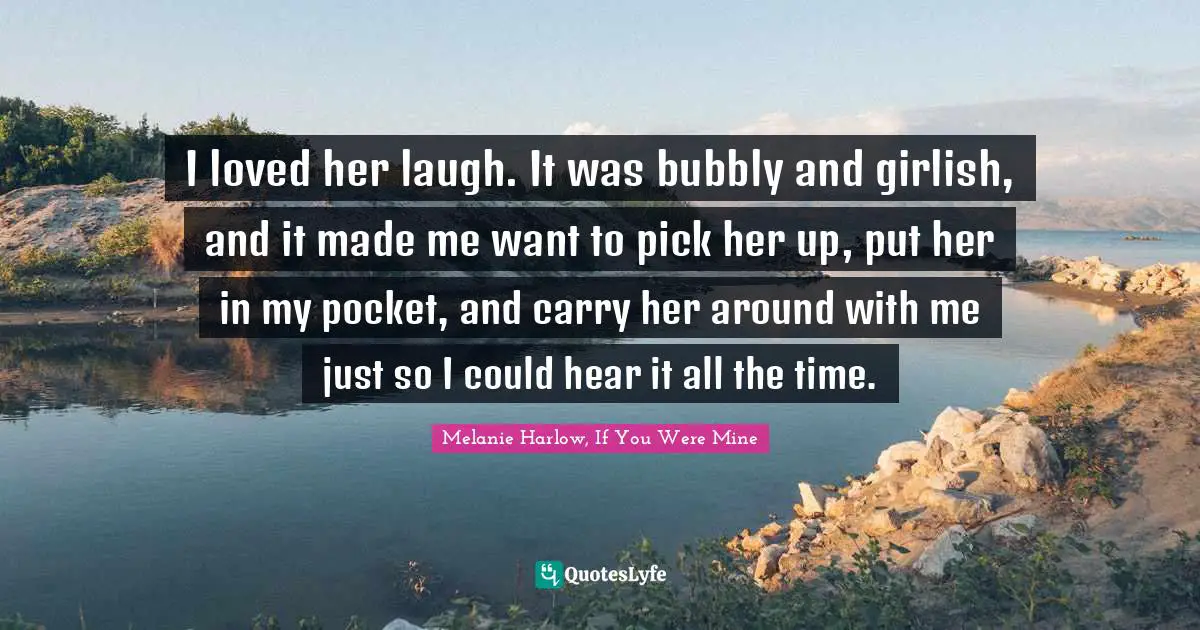 I loved her laugh. It was bubbly and girlish, and it made me want to pick her up, put her in my pocket, and carry her around with me just so I could hear it all the time.