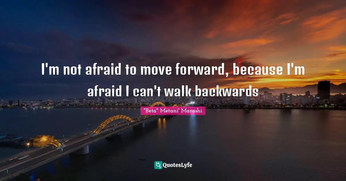 I'm not afraid to move forward, because I'm afraid I can't walk backwards